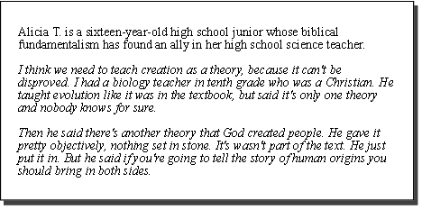 Alicia T. is a sixteen-year-old high school junior whose biblical fundamentalism has found an ally in her high school science teacher. I think we need to teach creation as a theory, because it can't be disproved. I had a biology teacher in tenth grade who was a Christian. He taught evolution like it was in the textbook, but said it's only one theory and nobody knows for sure. Then he said there's another theory that God created people. He gave it pretty objectively, nothing set in stone. It's wasn't part of the text. He just put it in. But he said if you're going to tell the story of human origins you should bring in both sides.